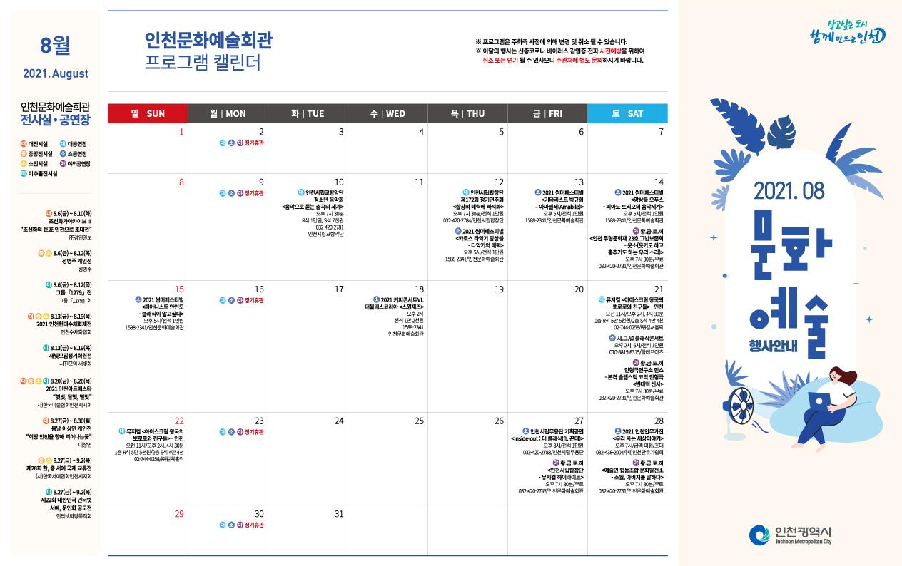 8월
2021.August

인천문화예술회관 전시실ㆍ공연장
(대)대전시실 (대)대공연장 (중)중앙전시실 (소)소공연장 (소)소전시실 (야)야외공연장 (미)미주홀전시실

(대)8.6(금)~8.10(화) 조선화가아카이브Ⅱ '조선화의 巨匠 인천으로 초대전' ㈜경인일보
(중)(소)8.6(금)~8.12(목) 정병주 개인전 정병주
(미)8.6(금)~8.12(목) 그룹『1279』전 그룹『1279』회
(대)(중)(소)8.13(금)~8.19(목) 2021 인천현대수채화제전 인천수채화협회
(미)8.13(금)~8.19(목) 2021 인천아트페스타 '햇빛, 달빛, 별빛' 사)한국미술협회인천시지회
(대)8.27(금)~8.30(월) 봄날 이상연 개인전 '희망 인천을 향해 피어나는 꽃' 이상연
(중)(소)8.27(금)~9.2(목) 제28회 한, 중 서예 국제 교류전 (사)한국서예협회인천시지회
(미)8.27(금)~9.2(목) 제22회 대한민국 인터넷 서예, 문인화 공모전 인터넷화랑묵객회

인천문화예술회관 프로그램 캘린더
※ 프로그램은 주최측 사정에 의해 변경 및 취소 될 수 있습니다.
※ 이달의 행사는 신종코로나 바이러스 감영증 전파 사전예방을 위하여 취소 또는 연기 될 수 있사오니 주관처에 별도 문의하시기 바랍니다.
1일 일 SUN
2일 월 MON
(대) (소) (야) 정기휴관
3일 화 TUE
4일 수 WED
5일 목 THU
6일 금 FRI
7일 토 SAT
8일 일 SUN
9일 월 MON
(대) (소) (야) 정기휴관
10일 화 TUE
-(대)인천시립교향악단 청소년 음악회 <음악으로 듣는 춤고그이 세계>
오후 7시 30분 R석 1만원, S석 7천원 / 032-420-2781 인천시립교향악단
11일 수 WED
12일 목 THU
-(대)인천시립합창단 제 172회 정기연주회 <합창의 매력에 빠져봐>
오후 7시 30분/전석 1만원 032-420-2784/인천시립합창단
-(소)2021 썸머페스티벌 <카로스 타악기 앙상블 - 타악기의 매력>
오후 5시 / 전석 1만원 / 1588-2341 / 인천문화예술회관
13일 금 FRI
-(소)2021 썸머페스티벌 <기타리스트 박규희 - 아마빌레(Amabile)>
오후 5시 / 전석 1만원 / 1588-2341 / 인천문화예술회관
14일 토 SAT
-(소)2021 썸머페스티벌 <앙상블 오푸스 - 피아노 트리오의 음악세계>
오후 5시 / 전석 1만원 / 1588-2341 / 인천문화예술회관
-(야)황.금.토.끼 <인천 무형문화재 23호 고법보존회 - 웃소(웃기도 하고 춤추기도 하는 우리 소리)>
오후 7시 30분 / 무료 / 032-420-2731 / 인천문화예술회관
15일 일 SUN
-(소)2021 썸머페스티벌 <피아니스트 아인모 - 클래식이 알고싶다>
오후 5시 / 전석 1만원 / 1588-2341 / 인천문화예술회관
16일 월 MON
(대) (소) (야) 정기휴관
17일 화 TUE
18일 수 WED
-(소)2021커피콘서트Ⅵ. 더블리스코리아<스윙재즈>
오후 2시 전석 1만 2천원 / 158-2341 / 인천문화예술회관
19일 목 THU
20일 금 FRI
21일 토 SAT
-(대)뮤지컬 <아이스크림 왕국의 뽀로로와 친구들> - 인천
오전 11시/오후 2시, 4시 30분
1층 R석 5만 5천원 / 2층 S석 4만 4천 / 02-744-0258/(주)컬쳐홀릭
-(소)시.그.널 클래식콘서트
오후 2시, 6시 / 전석 1만원 / 070-8815-8315 / 클레프아츠
-(야)황.금.토.끼 인형극연구소 인스 - 본격 슬랩스틱 코믹 인형극 <빈대떡 신사>
오후 7시 30분 / 무료 / 032-420-2731 / 인천문화예술회관
22일 일 SUN
-(대)뮤지컬 <아이스크림 왕국의 뽀로로와 친구들> - 인천
오전 11시 / 오후 2시, 4시 30분 / 1층 R석 5만 5천원, 2층 S석 4만 4천 / 02-744-0258 / (주)컬쳐홀릭
23일 월 MON
(대) (소) (야) 정기휴관
24일 화 TUE
25일 수 WED
26일 목 THU
27일 금 FRI
-(소)인천시립무용단 기획공연 <Inside-out: 더 클래식(ft.꼰대)>
오후 8시 / 전석 1만원 / 032-420-2788 / 인천시립무용단
-(야)황.금.토.끼 <인천시립합창단 - 뮤지컬 하이라이트>
오후 7시 30분 / 무료 / 032-420-2743 / 인천문화예술회관
28일 토 SAT
-(소)2021 인천안무가전 <우리 사는 세상이야기>
오후 7시 / 금액 미정 / 초대 / 032-438-2004 / 인천문화예술회관
-(야)황.금.토.끼 <예술인 협동조합 문화발전소 - 소월, 아버지를 말하다>
오후 7시 30분 / 무료 / 032-420-2731 / 인천문화예술회관
29일 토 SAT
30일 월 MON
(대) (소) (야) 정기휴관
31일 화 TUE
